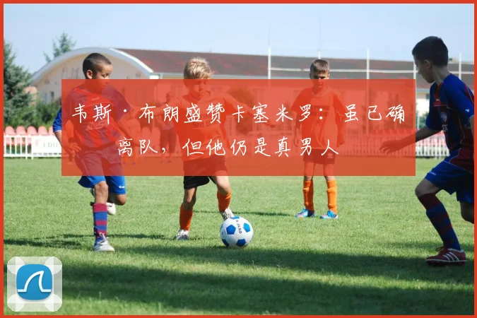 韦斯·布朗盛赞卡塞米罗：虽已确定离队，但他仍是真男人