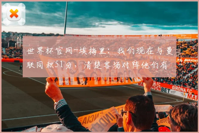 世界杯官网-埃梅里：我们现在与曼联同积51分，清楚客场对阵他们有多难