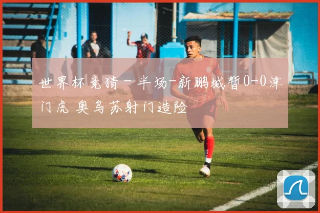 世界杯竞猜 - 半场-新鹏城暂0-0津门虎 奥乌苏射门造险