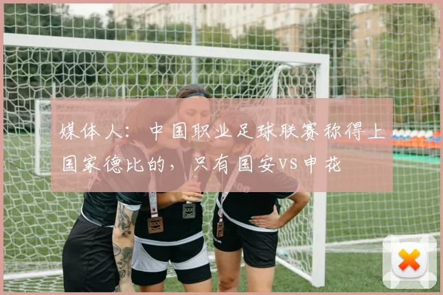 媒体人：中国职业足球联赛称得上国家德比的，只有国安vs申花